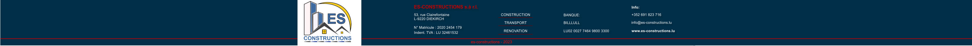 es-constructions - 2023 ES-CONSTRUCTIONS s.� r.l. 53, rue Clairefontaine L-9220 DIEKIRCH N� Matricule : 2020 2454 179 Indent. TVA : LU 32461532 BANQUE: info@es-constructions.lu www.es-constructions.lu Info: +352 691 823 716           CONSTRUCTION TRANSPORT RENOVATION BILLLULL LU02 0027 7464 9800 3300